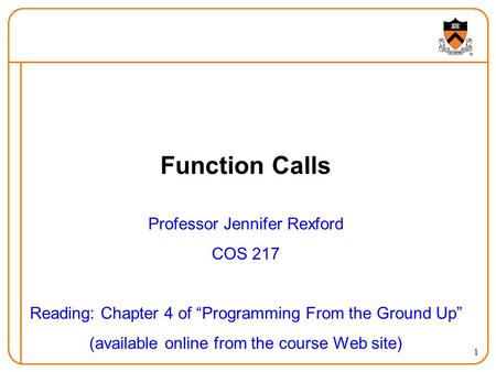 1 Function Calls Professor Jennifer Rexford COS 217 Reading: Chapter 4 of “Programming From the Ground Up” (available online from the course Web site)