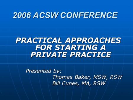 2006 ACSW CONFERENCE PRACTICAL APPROACHES FOR STARTING A PRIVATE PRACTICE Presented by: Thomas Baker, MSW, RSW Bill Cunes, MA, RSW.