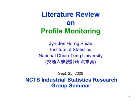 1 Literature Review on Profile Monitoring Jyh-Jen Horng Shiau Institute of Statistics National Chiao Tung University (交通大學統計所 洪志真 ) Sept. 25, 2009 NCTS.