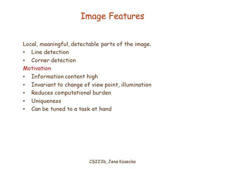 CS223b, Jana Kosecka Image Features Local, meaningful, detectable parts of the image. Line detection Corner detection Motivation Information content high.