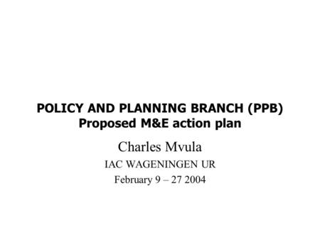 POLICY AND PLANNING BRANCH (PPB) Proposed M&E action plan Charles Mvula IAC WAGENINGEN UR February 9 – 27 2004.