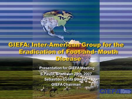 GIEFA: Inter-American Group for the Eradication of Foot-and- Mouth Disease Presentation for GIEFA Meeting S.Paulo, Brazil Jan 29th, 2007 Sebastião Costa.