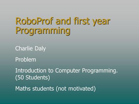 RoboProf and first year Programming Charlie Daly Problem Introduction to Computer Programming. (50 Students) Maths students (not motivated)