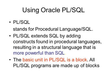 Using Oracle PL/SQL PL/SQL stands for Procedural Language/SQL. PL/SQL extends SQL by adding constructs found in procedural languages, resulting in a structural.
