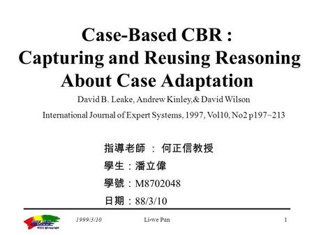 1999/3/10Li-we Pan1 Case-Based CBR : Capturing and Reusing Reasoning About Case Adaptation 指導老師 ： 何正信教授 學生：潘立偉 學號： M8702048 日期： 88/3/10 David B. Leake,