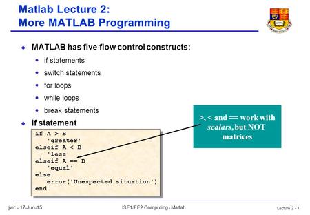 Lecture 2 - 1 tjwc - 17-Jun-15ISE1/EE2 Computing - Matlab Matlab Lecture 2: More MATLAB Programming u MATLAB has five flow control constructs:  if statements.