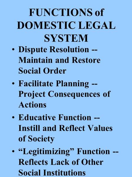 FUNCTIONS of DOMESTIC LEGAL SYSTEM Dispute Resolution -- Maintain and Restore Social Order Facilitate Planning -- Project Consequences of Actions Educative.