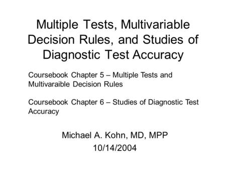 Multiple Tests, Multivariable Decision Rules, and Studies of Diagnostic Test Accuracy Michael A. Kohn, MD, MPP 10/14/2004 Coursebook Chapter 5 – Multiple.