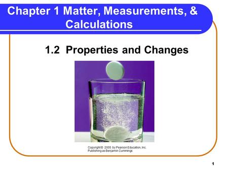 1 Chapter 1 Matter, Measurements, & Calculations 1.2 Properties and Changes Copyright © 2005 by Pearson Education, Inc. Publishing as Benjamin Cummings.