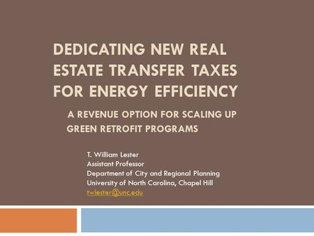 DEDICATING NEW REAL ESTATE TRANSFER TAXES FOR ENERGY EFFICIENCY A REVENUE OPTION FOR SCALING UP GREEN RETROFIT PROGRAMS T. William Lester Assistant Professor.