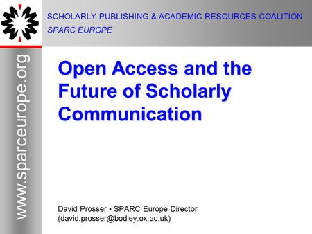 1 www.sparceurope.org 1 SCHOLARLY PUBLISHING & ACADEMIC RESOURCES COALITION SPARC EUROPE Open Access and the Future of Scholarly Communication David Prosser.