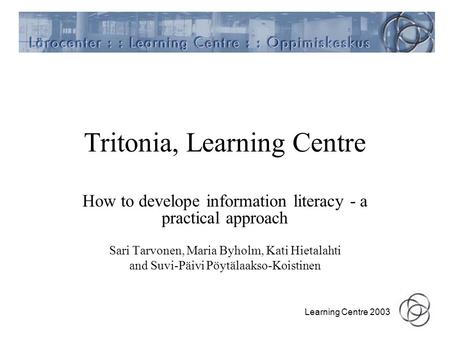 Learning Centre 2003 Tritonia, Learning Centre How to develope information literacy - a practical approach Sari Tarvonen, Maria Byholm, Kati Hietalahti.