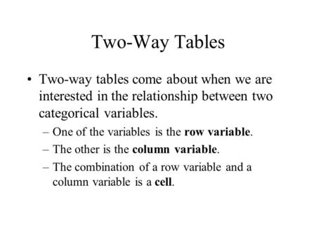 Two-Way Tables Two-way tables come about when we are interested in the relationship between two categorical variables. –One of the variables is the row.