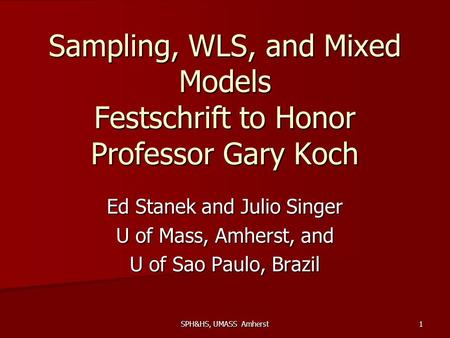 SPH&HS, UMASS Amherst 1 Sampling, WLS, and Mixed Models Festschrift to Honor Professor Gary Koch Ed Stanek and Julio Singer U of Mass, Amherst, and U of.