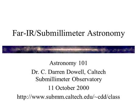 Far-IR/Submillimeter Astronomy Astronomy 101 Dr. C. Darren Dowell, Caltech Submillimeter Observatory 11 October 2000