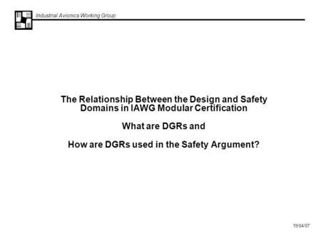 Industrial Avionics Working Group 19/04/07 The Relationship Between the Design and Safety Domains in IAWG Modular Certification What are DGRs and How are.