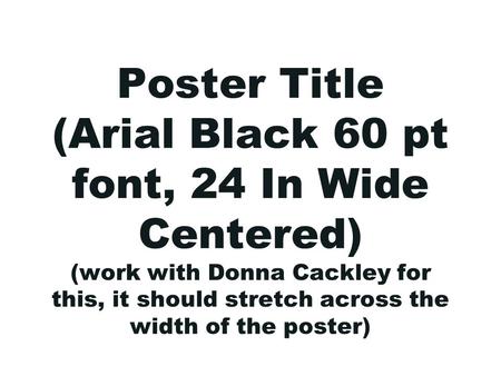 Poster Title (Arial Black 60 pt font, 24 In Wide Centered) (work with Donna Cackley for this, it should stretch across the width of the poster)