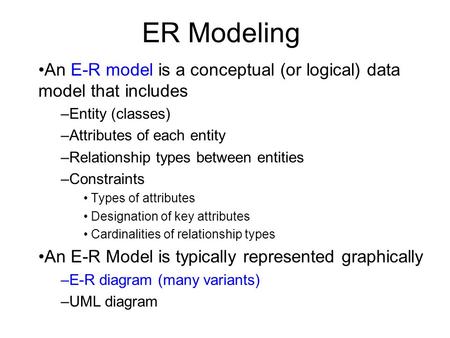 ER Modeling An E-R model is a conceptual (or logical) data model that includes –Entity (classes) –Attributes of each entity –Relationship types between.
