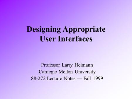 Designing Appropriate User Interfaces Professor Larry Heimann Carnegie Mellon University 88-272 Lecture Notes — Fall 1999.
