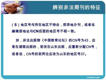 Company Logo 辨别非法期刊的特征 （ 5 ）地区号与所在地区不吻合，即异地办刊，或者说 编辑部地址与 CN 后面的地区号不相一致。 如，非法出版物《中国教育论坛》的 CN 号为 43 ，应 是在湖南出版的，若改在山东出版，应重新分配 CN 号， 或者说， CN 号的前两位应改为山东的地区号.