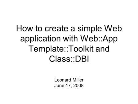 How to create a simple Web application with Web::App Template::Toolkit and Class::DBI Leonard Miller June 17, 2008.