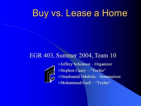Buy vs. Lease a Home Jeffrey Scheinost – Organizer Stephen Casey – “Techie” Omabamid Odubela – Summarizer Mohammad Fazil – “Techie” EGR 403, Summer 2004,
