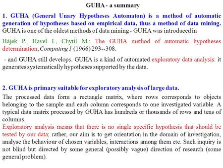 GUHA - a summary 1. GUHA (General Unary Hypotheses Automaton) is a method of automatic generation of hypotheses based on empirical data, thus a method.