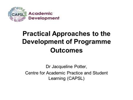 Practical Approaches to the Development of Programme Outcomes Dr Jacqueline Potter, Centre for Academic Practice and Student Learning (CAPSL)