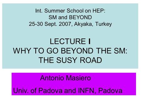 Int. Summer School on HEP: SM and BEYOND 25-30 Sept. 2007, Akyaka, Turkey LECTURE I WHY TO GO BEYOND THE SM: THE SUSY ROAD Antonio Masiero Univ. of Padova.