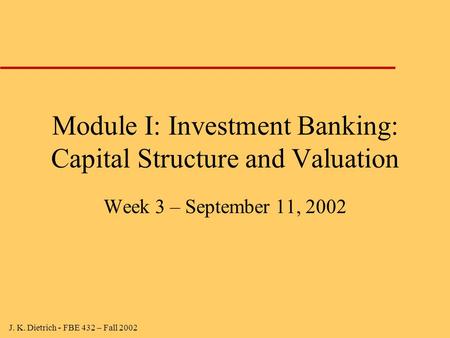J. K. Dietrich - FBE 432 – Fall 2002 Module I: Investment Banking: Capital Structure and Valuation Week 3 – September 11, 2002.