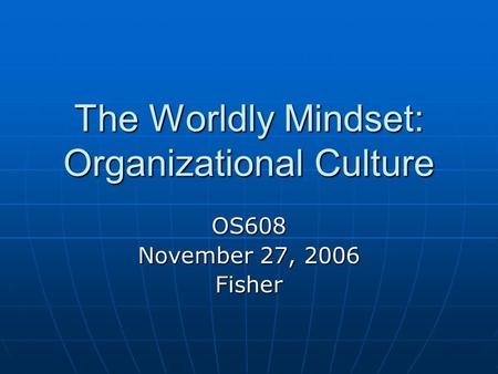 The Worldly Mindset: Organizational Culture OS608 November 27, 2006 Fisher.