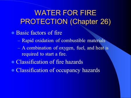 WATER FOR FIRE PROTECTION (Chapter 26) Basic factors of fire – Rapid oxidation of combustible materials – A combination of oxygen, fuel, and heat is required.