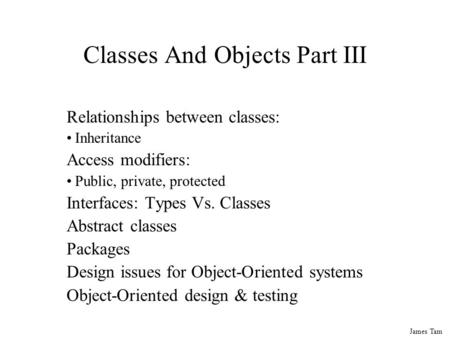 James Tam Classes And Objects Part III Relationships between classes: Inheritance Access modifiers: Public, private, protected Interfaces: Types Vs. Classes.