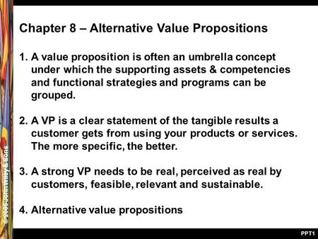 © 2005 John Wiley & Sons PPT1 Chapter 8 – Alternative Value Propositions 1.A value proposition is often an umbrella concept under which the supporting.