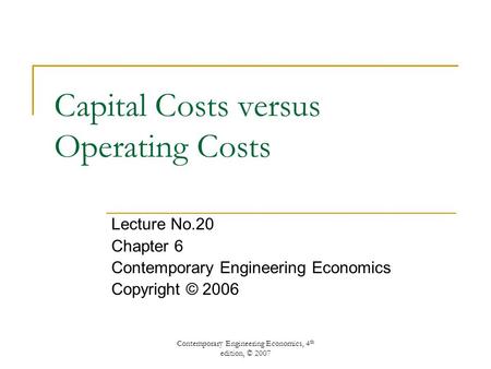 Contemporary Engineering Economics, 4 th edition, © 2007 Capital Costs versus Operating Costs Lecture No.20 Chapter 6 Contemporary Engineering Economics.