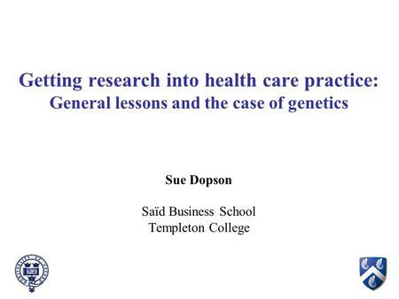 Getting research into health care practice: General lessons and the case of genetics Sue Dopson Saïd Business School Templeton College.