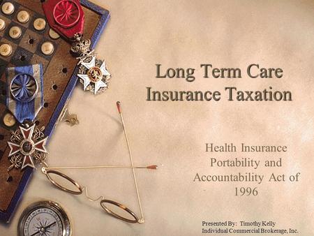 Long Term Care Insurance Taxation Health Insurance Portability and Accountability Act of 1996 Presented By: Timothy Kelly Individual Commercial Brokerage,