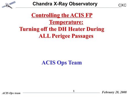 Chandra X-Ray Observatory CXC ACIS Ops team February 28, 2008 1 Controlling the ACIS FP Temperature: Turning off the DH Heater During ALL Perigee Passages.
