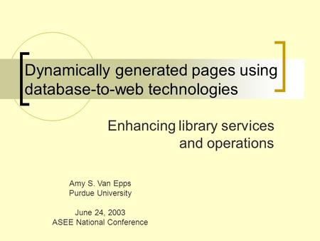 Dynamically generated pages using database-to-web technologies Enhancing library services and operations Amy S. Van Epps Purdue University June 24, 2003.