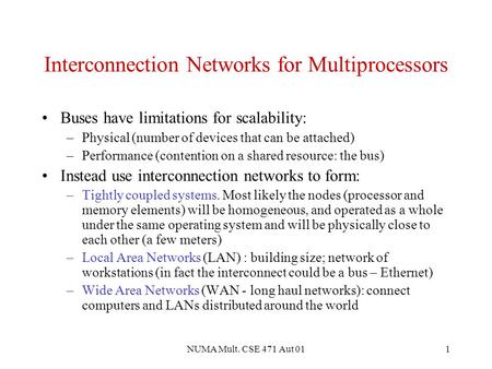 NUMA Mult. CSE 471 Aut 011 Interconnection Networks for Multiprocessors Buses have limitations for scalability: –Physical (number of devices that can be.