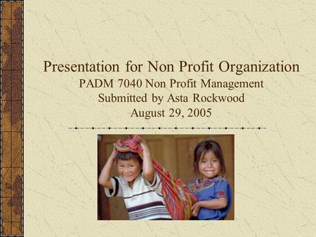 Presentation for Non Profit Organization PADM 7040 Non Profit Management Submitted by Asta Rockwood August 29, 2005.