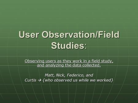 User Observation/Field Studies: Observing users as they work in a field study, and analyzing the data collected. Matt, Nick, Federico, and Curtis  {who.