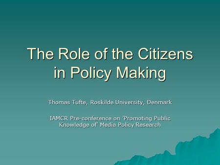 The Role of the Citizens in Policy Making Thomas Tufte, Roskilde University, Denmark IAMCR Pre-conference on ’Promoting Public Knowledge of’ Media Policy.
