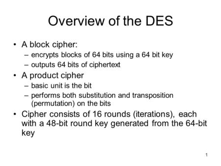 1 Overview of the DES A block cipher: –encrypts blocks of 64 bits using a 64 bit key –outputs 64 bits of ciphertext A product cipher –basic unit is the.