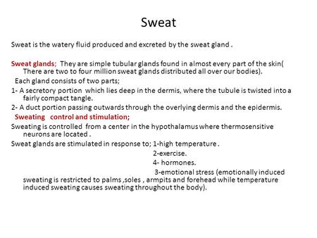 Sweat Sweat is the watery fluid produced and excreted by the sweat gland. Sweat glands; They are simple tubular glands found in almost every part of the.