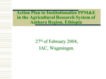 Action Plan to Institutionalize PPM&E in the Agricultural Research System of Amhara Region, Ethiopia 27 th of February 2004, IAC, Wageningen.