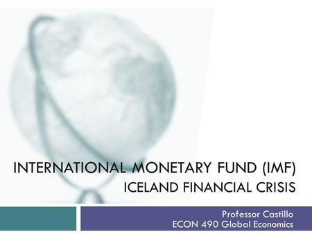 INTERNATIONAL MONETARY FUND (IMF) ICELAND FINANCIAL CRISIS Professor Castillo ECON 490 Global Economics.