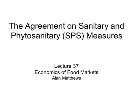 The Agreement on Sanitary and Phytosanitary (SPS) Measures Lecture 37 Economics of Food Markets Alan Matthews.