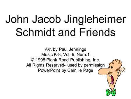 John Jacob Jingleheimer Schmidt and Friends Arr. by Paul Jennings Music K-8, Vol. 9, Num.1 © 1998 Plank Road Publishing, Inc. All Rights Reserved- used.