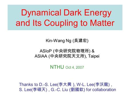 Dynamical Dark Energy and Its Coupling to Matter Kin-Wang Ng ( 吳建宏 ) ASIoP ( 中央研究院物理所 ) & ASIAA ( 中央研究院天文所 ), Taipei NTHU Oct 4, 2007 Thanks to D.-S. Lee(